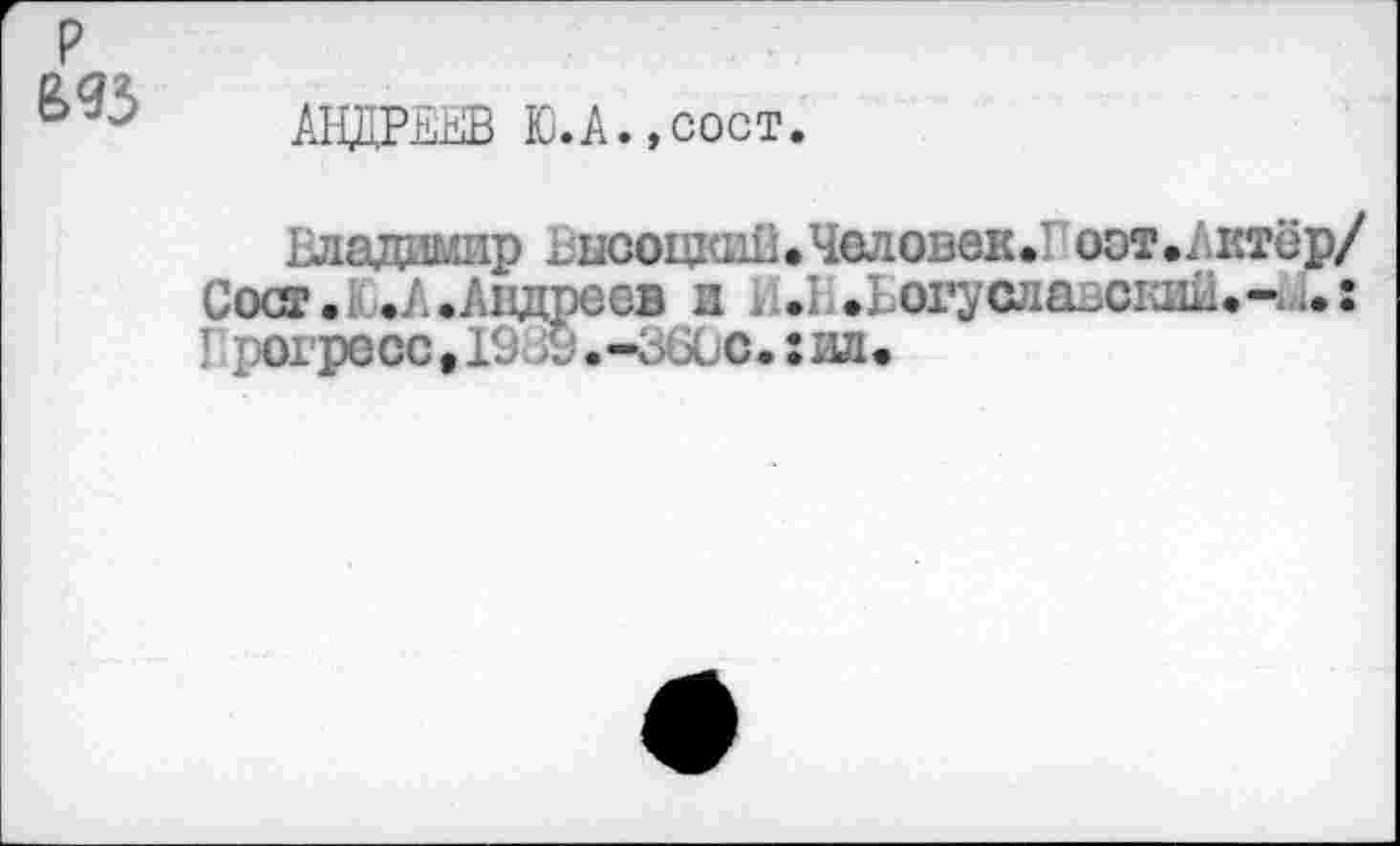 ﻿р £93
АНДРЕЕВ Ю.А.,сост.
Владимир Высоцкий*Человек.! оот.Актёр/ Coct.UA.Андреев и и.Н.Ьогуслазский.-^.: I регресс, 19х а, ЗбСс.: ил.